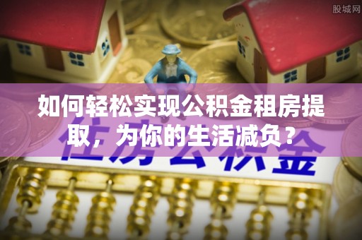 化隆如何轻松实现公积金租房提取，为你的生活减负？
